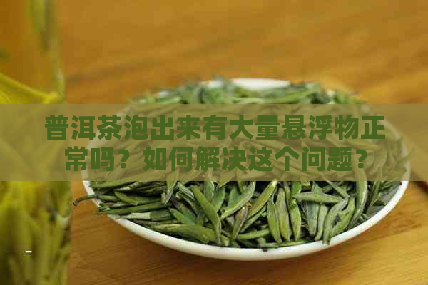 普洱茶泡出来有大量悬浮物正常吗？如何解决这个问题？