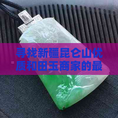 寻找新疆昆仑山优质和田玉商家的更佳途径