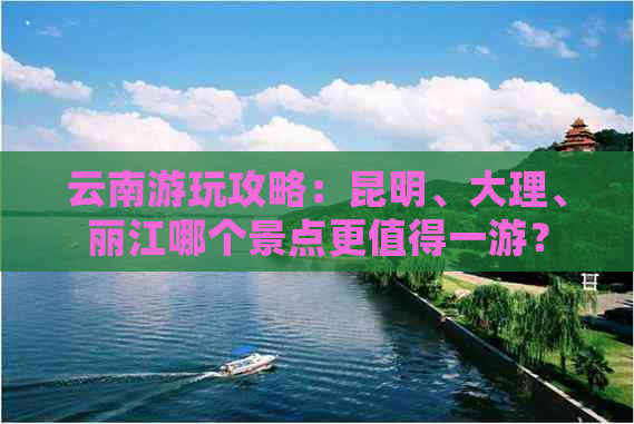 云南游玩攻略：昆明、大理、丽江哪个景点更值得一游？