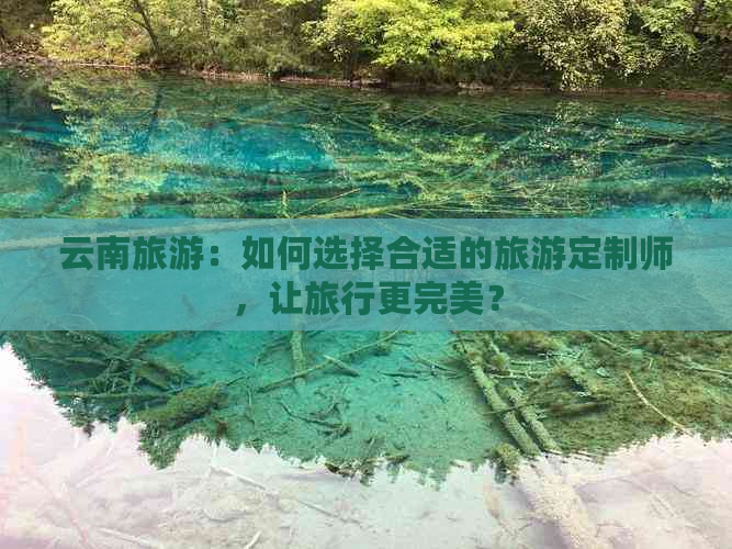 云南旅游：如何选择合适的旅游定制师，让旅行更完美？