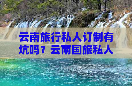 云南旅行私人订制有坑吗？云南国旅私人订制，云南旅行定制师可信吗