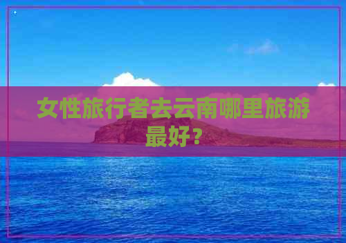 女性旅行者去云南哪里旅游更好？