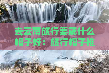 去云南旅行要戴什么帽子好：旅行帽子推荐与建议