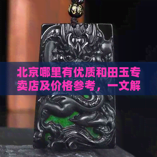 北京哪里有优质和田玉专卖店及价格参考，一文解答所有疑问