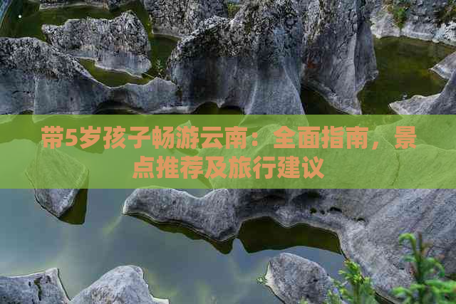 带5岁孩子畅游云南：全面指南，景点推荐及旅行建议