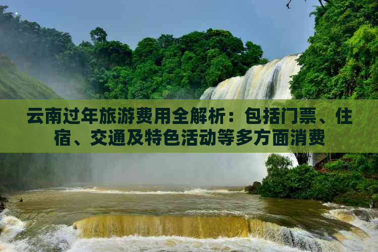 云南过年旅游费用全解析：包括门票、住宿、交通及特色活动等多方面消费