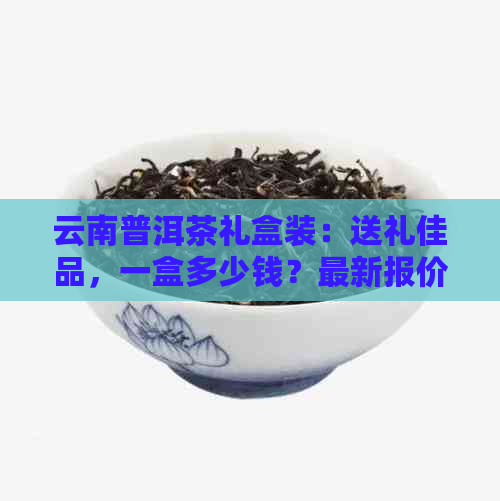 云南普洱茶礼盒装：送礼佳品，一盒多少钱？最新报价大全