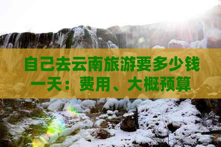 自己去云南旅游要多少钱一天：费用、大概预算及自由行详解