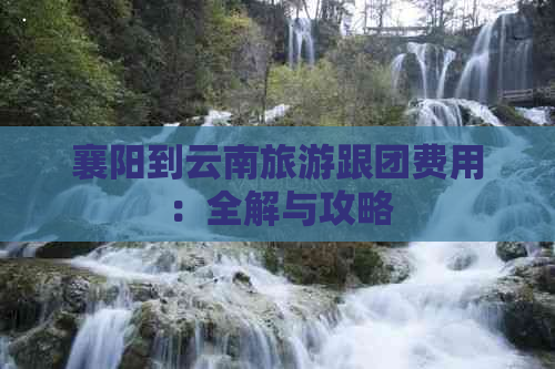 襄阳到云南旅游跟团费用：全解与攻略