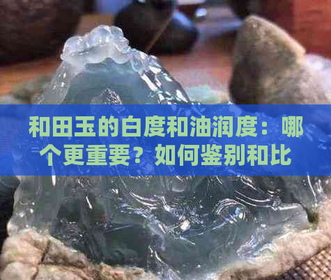 和田玉的白度和油润度：哪个更重要？如何鉴别和比较？