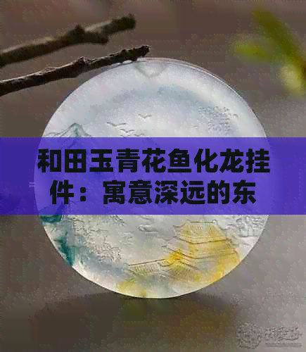 和田玉青花鱼化龙挂件：寓意深远的东方艺术瑰宝与文化象征