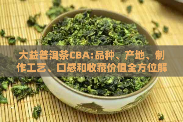 大益普洱茶CBA:品种、产地、制作工艺、口感和收藏价值全方位解析与推荐