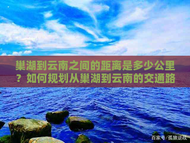 巢湖到云南之间的距离是多少公里？如何规划从巢湖到云南的交通路线？