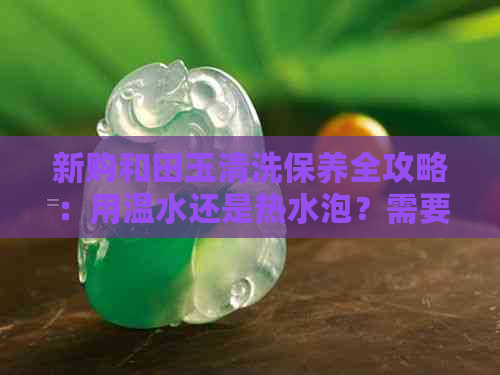 新购和田玉清洗保养全攻略：用温水还是热水泡？需要正确的操作步骤！