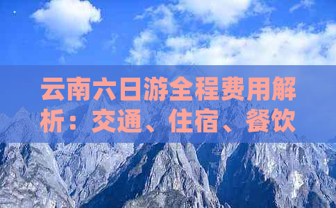 云南六日游全程费用解析：交通、住宿、餐饮等详细花费一览无余！