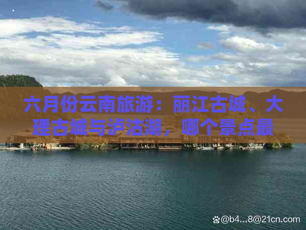 六月份云南旅游：丽江古城、大理古城与泸沽湖，哪个景点最值得游玩？