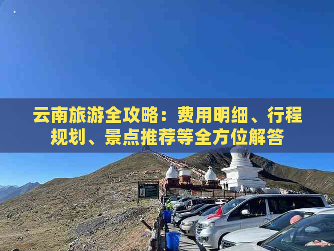 云南旅游全攻略：费用明细、行程规划、景点推荐等全方位解答