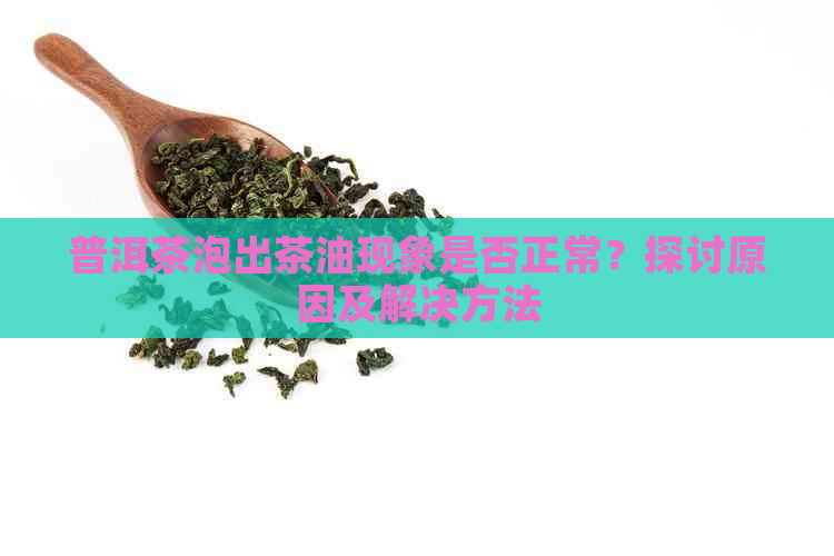 普洱茶泡出茶油现象是否正常？探讨原因及解决方法