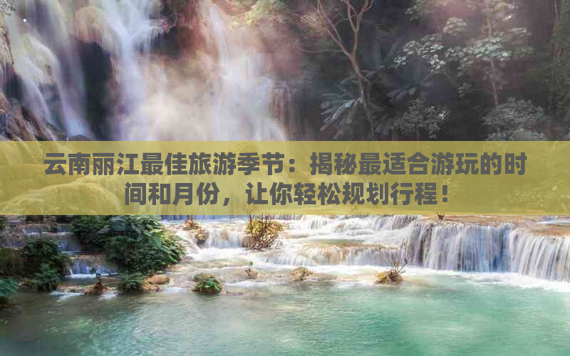 云南丽江更佳旅游季节：揭秘最适合游玩的时间和月份，让你轻松规划行程！