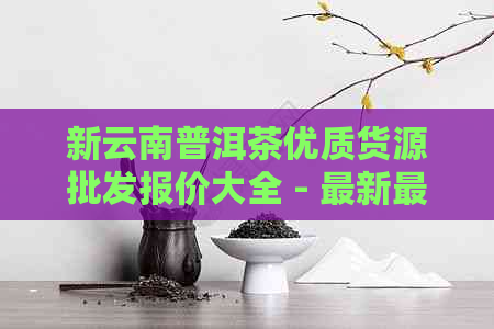 新云南普洱茶优质货源批发报价大全 - 最新最全的普洱茶价格一览表