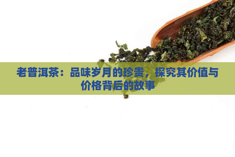 老普洱茶：品味岁月的珍贵，探究其价值与价格背后的故事