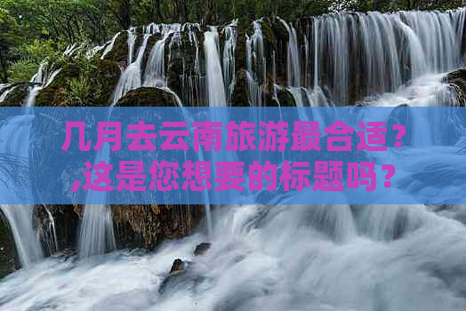 几月去云南旅游最合适？,这是您想要的标题吗？