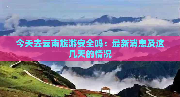 今天去云南旅游安全吗：最新消息及这几天的情况