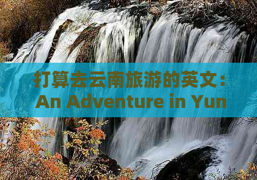 打算去云南旅游的英文： An Adventure in Yunnan