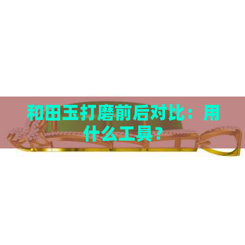 和田玉打磨前后对比：用什么工具？