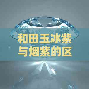 和田玉冰紫与烟紫的区别详解：了解两种颜色的特征、来源与价值