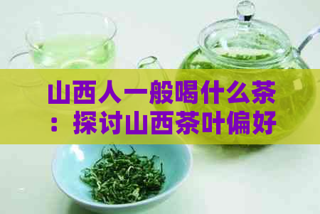 山西人一般喝什么茶：探讨山西茶叶偏好及推荐品种