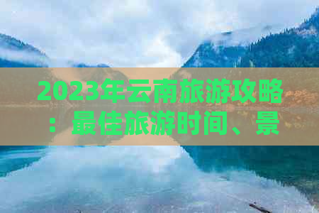 2023年云南旅游攻略：更佳旅游时间、景点推荐及注意事项，现在还能去吗？