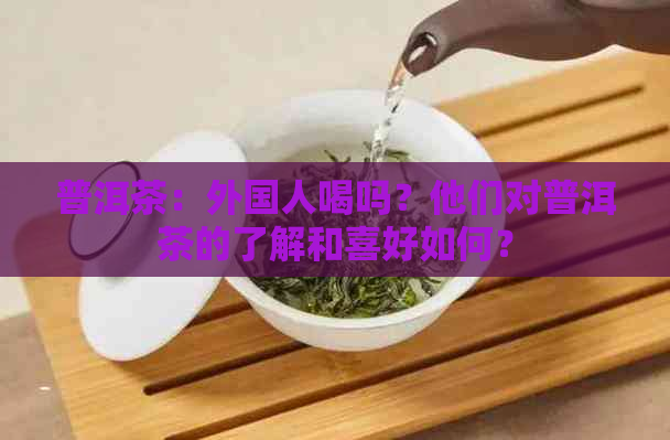 普洱茶：外国人喝吗？他们对普洱茶的了解和喜好如何？