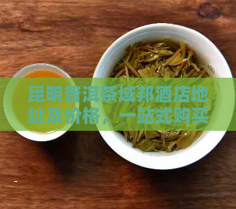 昆明普洱茶域邦酒店地址及价格，一站式购买域邦普洱茶