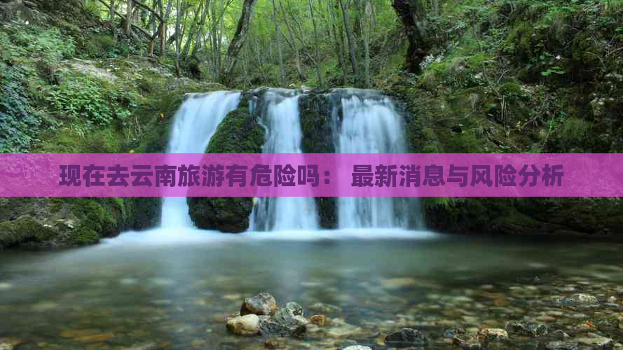 现在去云南旅游有危险吗： 最新消息与风险分析