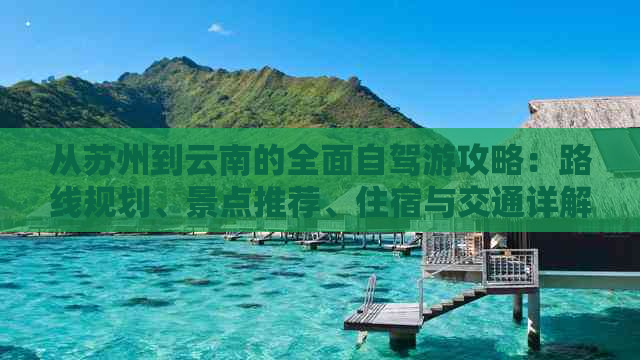 从苏州到云南的全面自驾游攻略：路线规划、景点推荐、住宿与交通详解