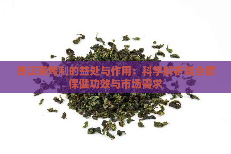 普洱茶烤制的益处与作用：科学解析其全面保健功效与市场需求