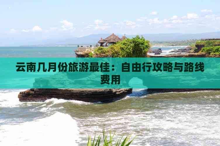 云南几月份旅游更佳：自由行攻略与路线费用