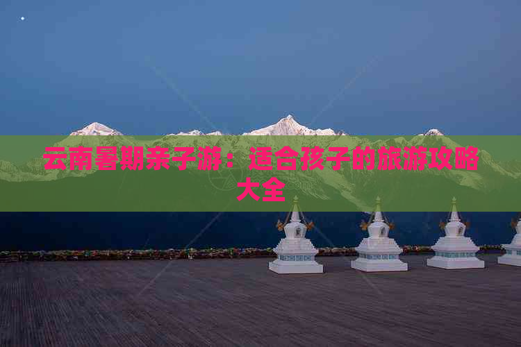 云南暑期亲子游：适合孩子的旅游攻略大全