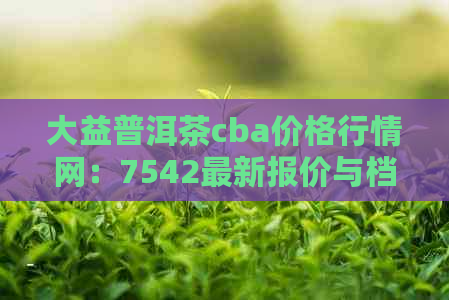 大益普洱茶cba价格行情网：7542最新报价与档次分析，官方最新信息一应俱全