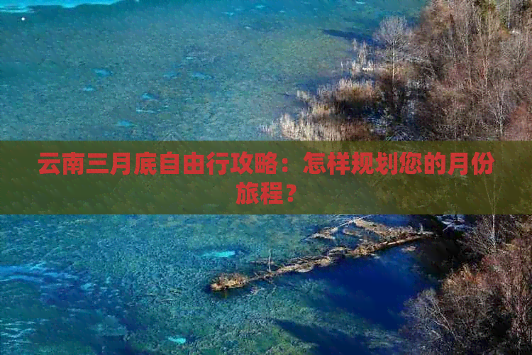 云南三月底自由行攻略：怎样规划您的月份旅程？