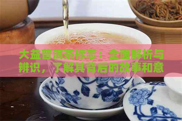 大益普洱茶标志：全面解析与辨识，了解其背后的故事和意义