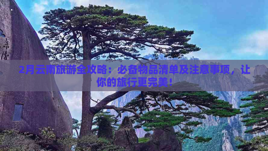 2月云南旅游全攻略：必备物品清单及注意事项，让你的旅行更完美！