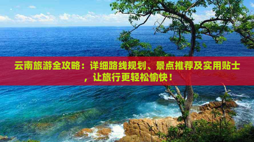 云南旅游全攻略：详细路线规划、景点推荐及实用贴士，让旅行更轻松愉快！