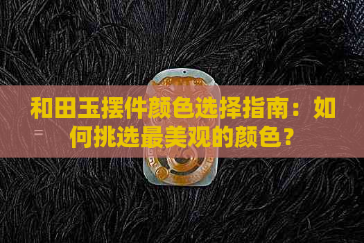 和田玉摆件颜色选择指南：如何挑选最美观的颜色？