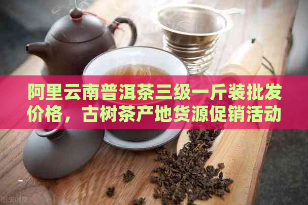 阿里云南普洱茶三级一斤装批发价格，古树茶产地货源促销活动