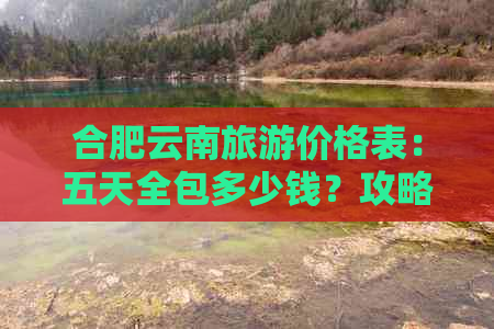 合肥云南旅游价格表：五天全包多少钱？攻略指南一应俱全！