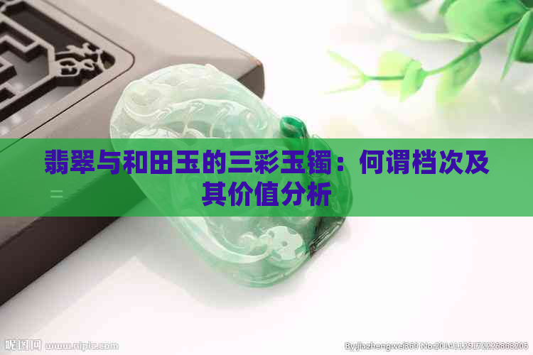 翡翠与和田玉的三彩玉镯：何谓档次及其价值分析