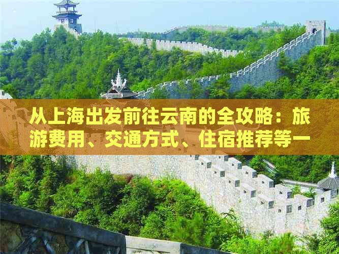 从上海出发前往云南的全攻略：旅游费用、交通方式、住宿推荐等一应俱全