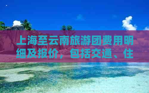 上海至云南旅游团费用明细及报价，包括交通、住宿、景点等全方位信息